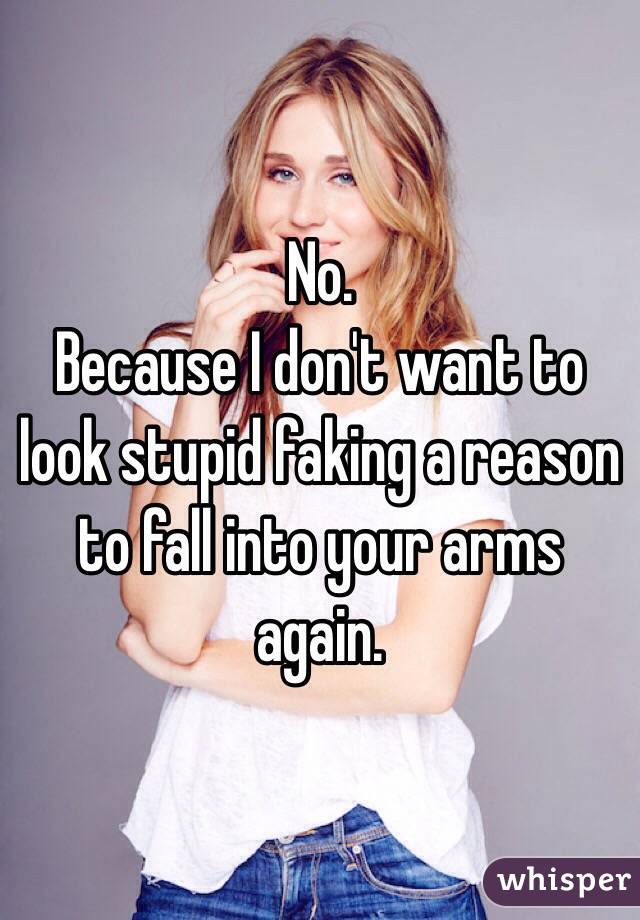 No. 
Because I don't want to look stupid faking a reason to fall into your arms again.