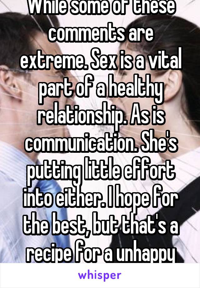 While some of these comments are extreme. Sex is a vital part of a healthy relationship. As is communication. She's putting little effort into either. I hope for the best, but that's a recipe for a unhappy marriage 