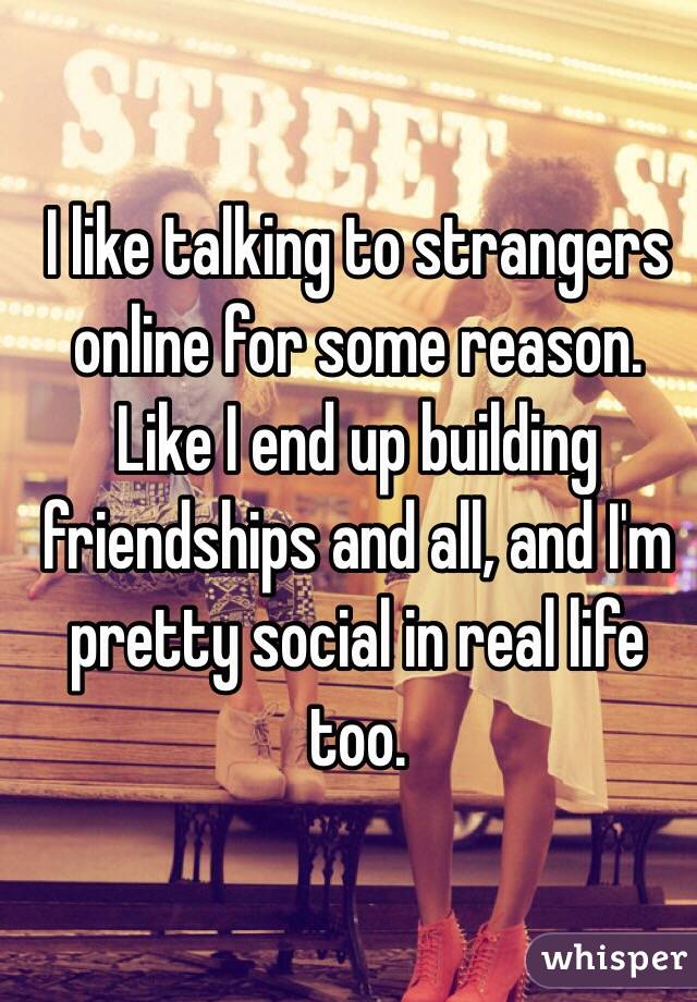 I like talking to strangers online for some reason. Like I end up building friendships and all, and I'm pretty social in real life too. 