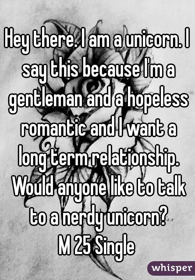 Hey there. I am a unicorn. I say this because I'm a gentleman and a hopeless romantic and I want a long term relationship. Would anyone like to talk to a nerdy unicorn?
M 25 Single