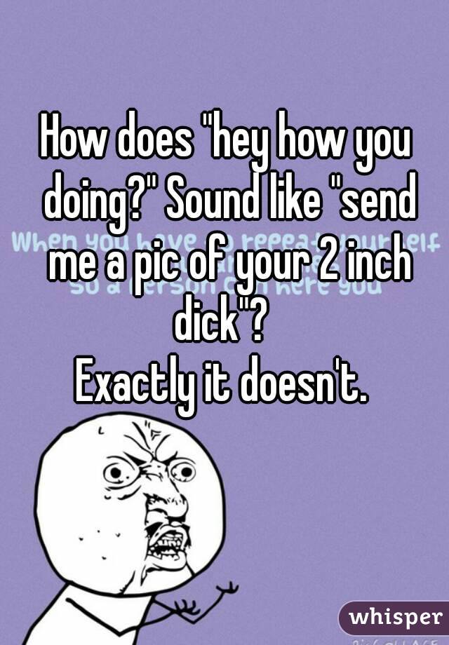 How does "hey how you doing?" Sound like "send me a pic of your 2 inch dick"?  
Exactly it doesn't. 