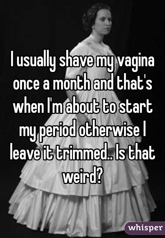 I usually shave my vagina once a month and that's when I'm about to start my period otherwise I leave it trimmed.. Is that weird?