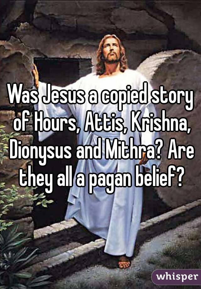 Was Jesus a copied story of Hours, Attis, Krishna, Dionysus and Mithra? Are they all a pagan belief?