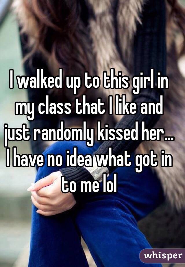 I walked up to this girl in my class that I like and just randomly kissed her... I have no idea what got in to me lol