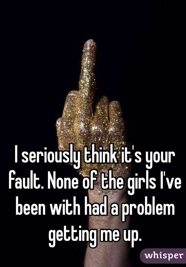 I seriously think it's your fault. None of the girls I've been with had a problem getting me up.