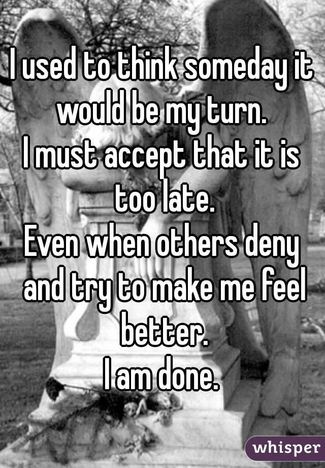 I used to think someday it would be my turn. 
I must accept that it is too late.
Even when others deny and try to make me feel better.
I am done.
