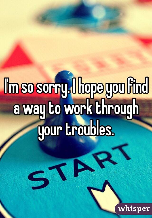 I'm so sorry. I hope you find a way to work through your troubles. 