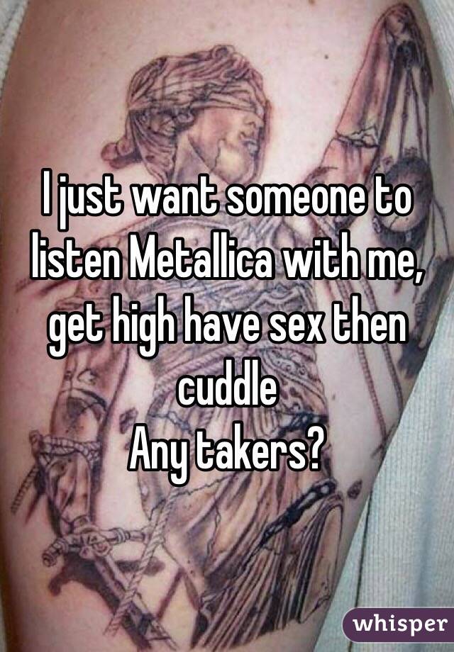 I just want someone to listen Metallica with me, get high have sex then cuddle 
Any takers? 
