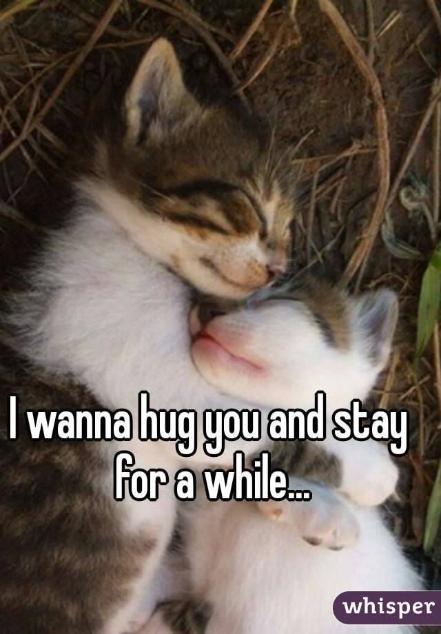 I wanna hug you and stay for a while...