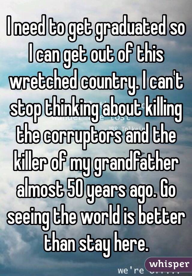 I need to get graduated so I can get out of this wretched country. I can't stop thinking about killing the corruptors and the killer of my grandfather almost 50 years ago. Go seeing the world is better than stay here.
