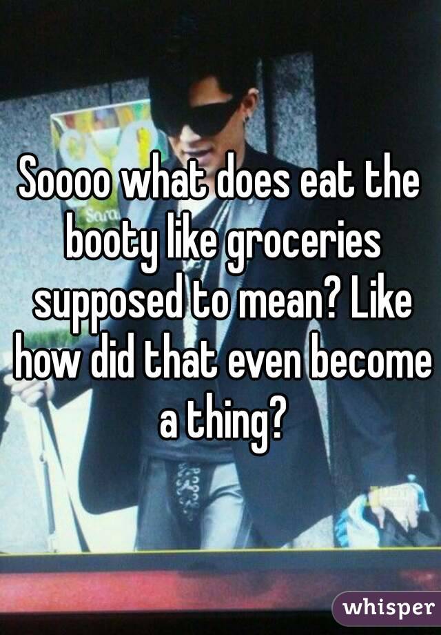 Soooo what does eat the booty like groceries supposed to mean? Like how did that even become a thing?