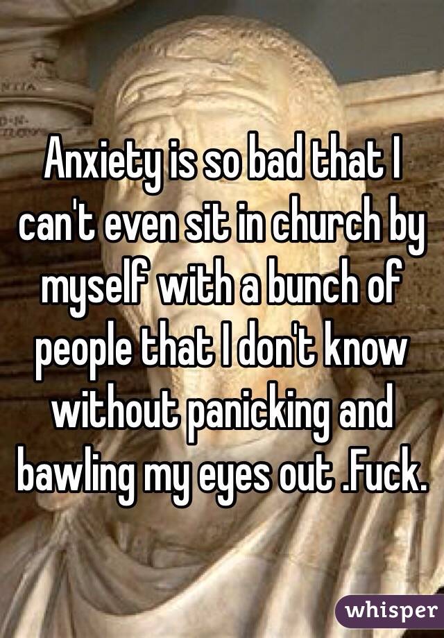 Anxiety is so bad that I can't even sit in church by myself with a bunch of people that I don't know without panicking and bawling my eyes out .Fuck.