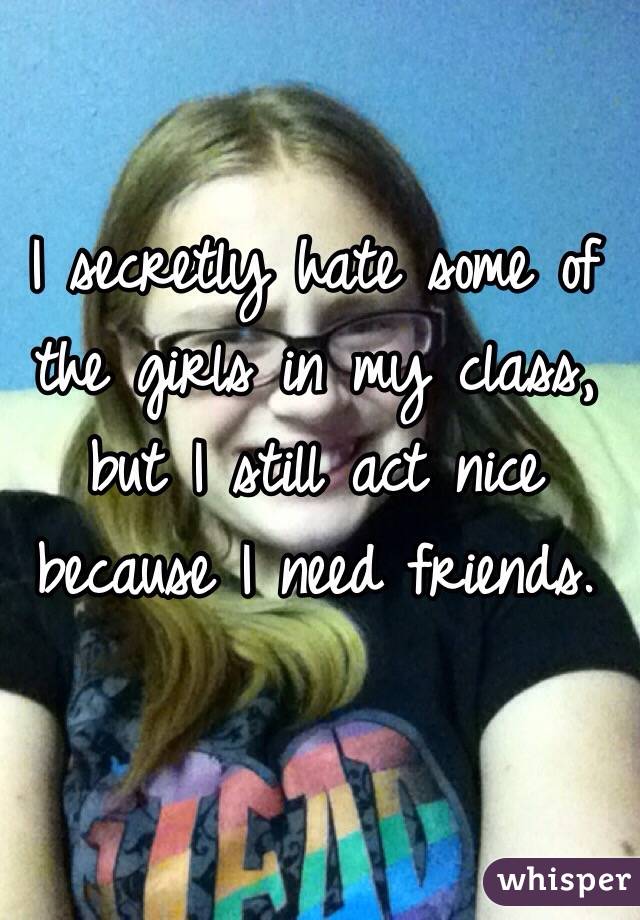 I secretly hate some of the girls in my class, but I still act nice because I need friends. 