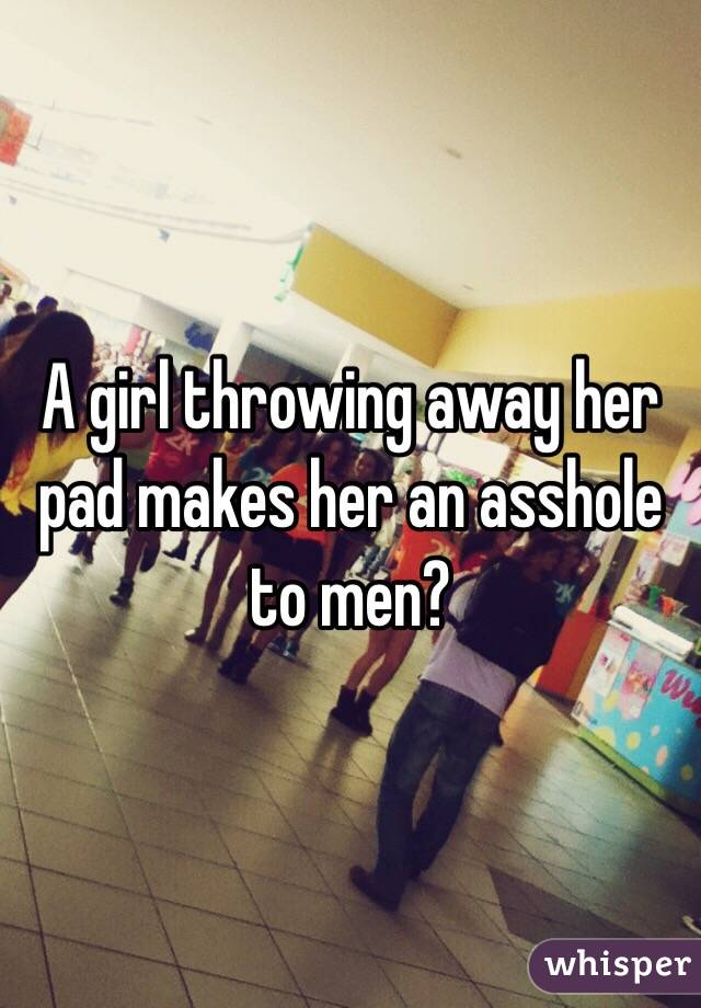 A girl throwing away her pad makes her an asshole to men? 