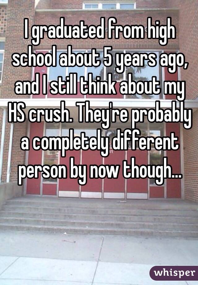I graduated from high school about 5 years ago, and I still think about my HS crush. They're probably a completely different person by now though...