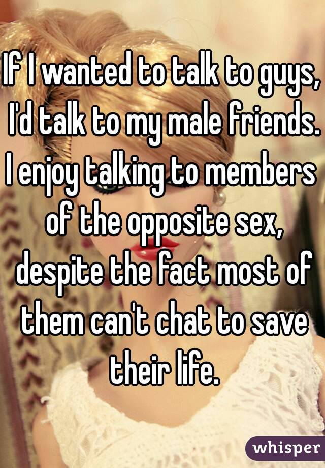 If I wanted to talk to guys, I'd talk to my male friends.
I enjoy talking to members of the opposite sex, despite the fact most of them can't chat to save their life.