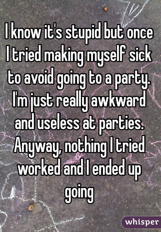I know it's stupid but once I tried making myself sick to avoid going to a party. I'm just really awkward and useless at parties. Anyway, nothing I tried worked and I ended up going