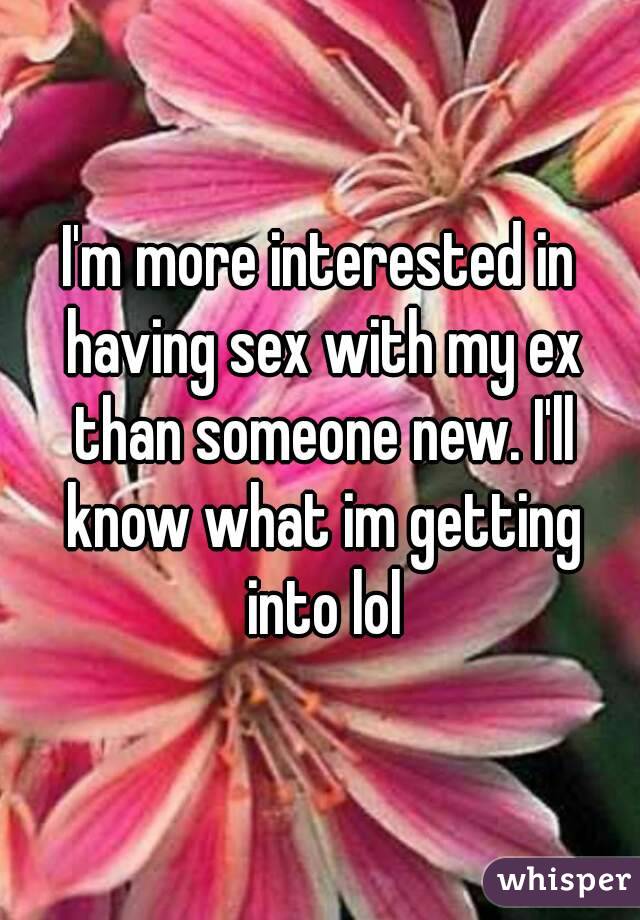 I'm more interested in having sex with my ex than someone new. I'll know what im getting into lol