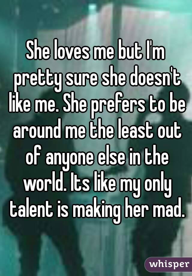 She loves me but I'm pretty sure she doesn't like me. She prefers to be around me the least out of anyone else in the world. Its like my only talent is making her mad.