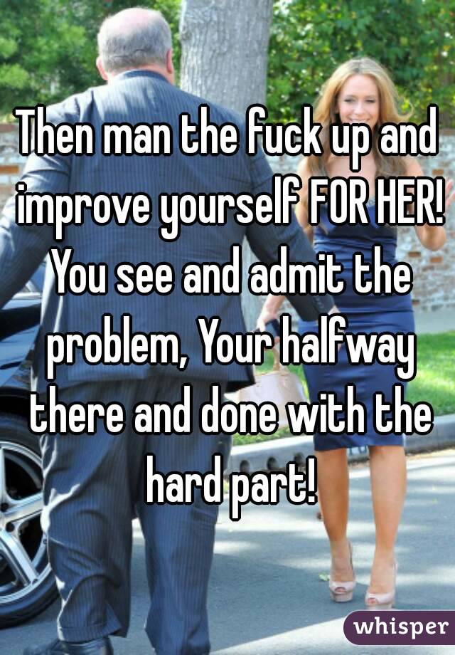 Then man the fuck up and improve yourself FOR HER! You see and admit the problem, Your halfway there and done with the hard part!
