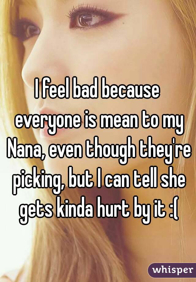 I feel bad because everyone is mean to my Nana, even though they're picking, but I can tell she gets kinda hurt by it :(