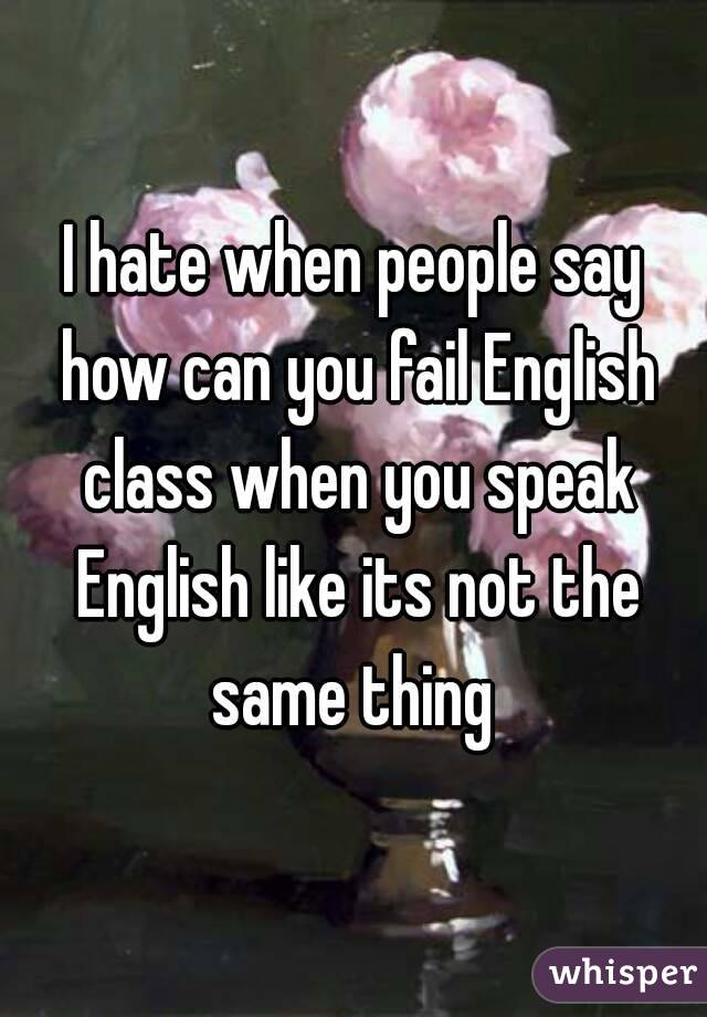 I hate when people say how can you fail English class when you speak English like its not the same thing 