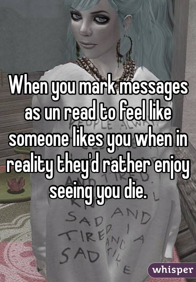 When you mark messages as un read to feel like someone likes you when in reality they'd rather enjoy seeing you die.