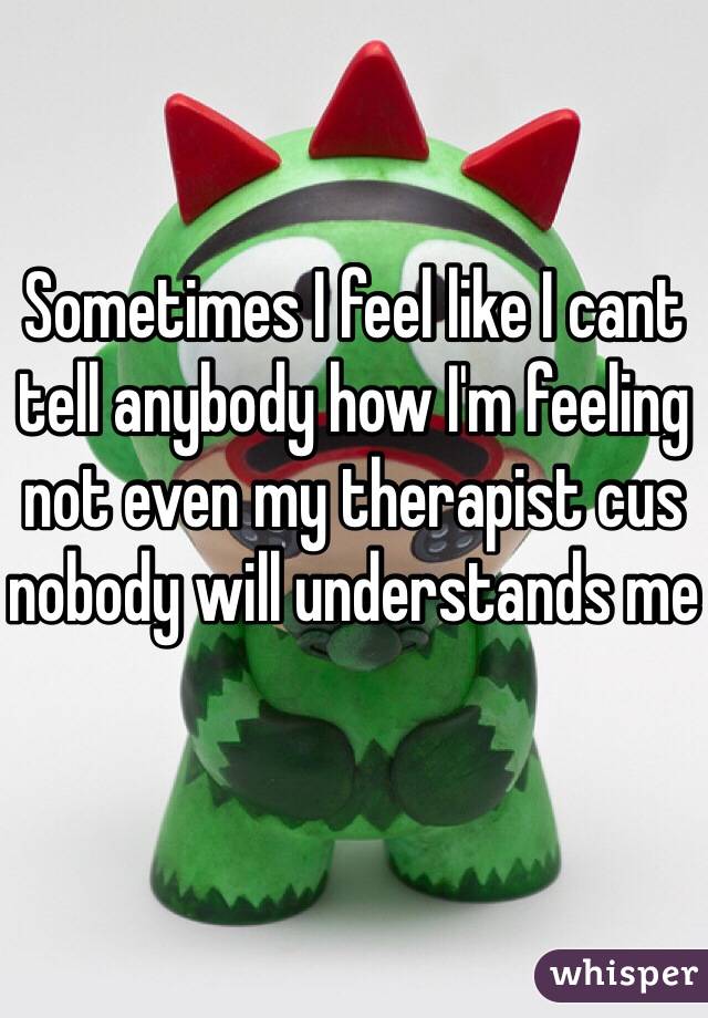 Sometimes I feel like I cant tell anybody how I'm feeling not even my therapist cus nobody will understands me