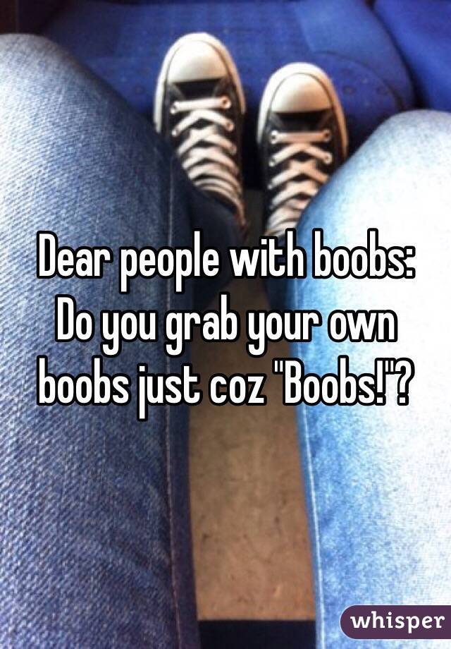 Dear people with boobs:
Do you grab your own boobs just coz "Boobs!"?