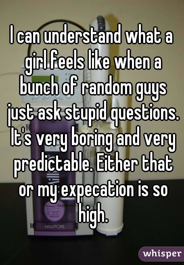 I can understand what a girl feels like when a bunch of random guys just ask stupid questions. It's very boring and very predictable. Either that or my expecation is so high.