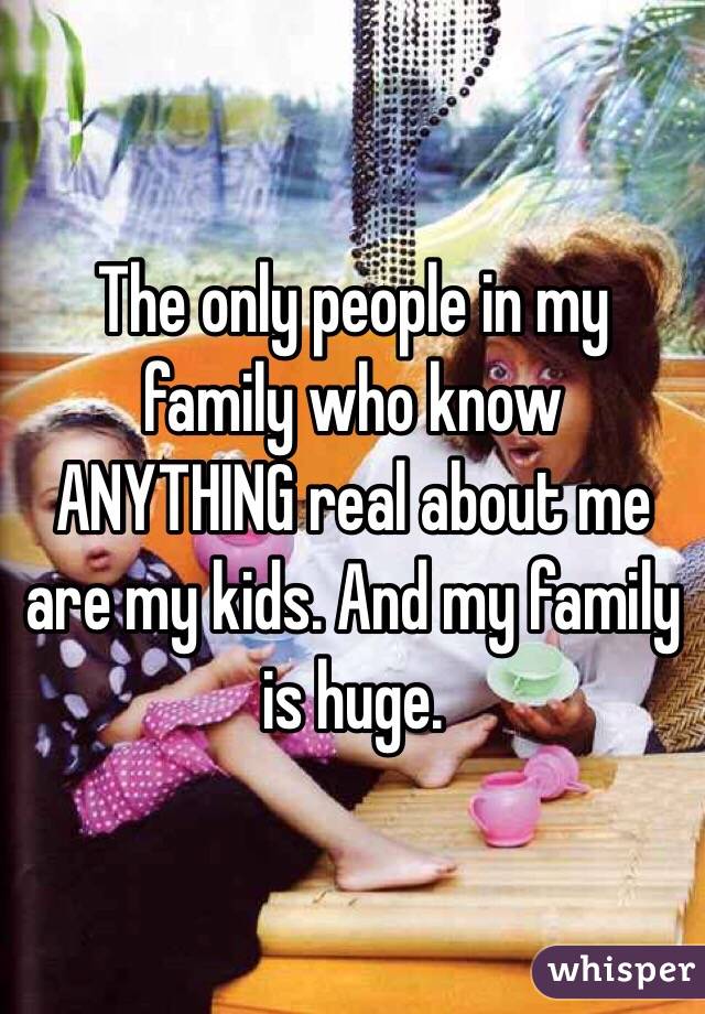 The only people in my family who know ANYTHING real about me are my kids. And my family is huge. 