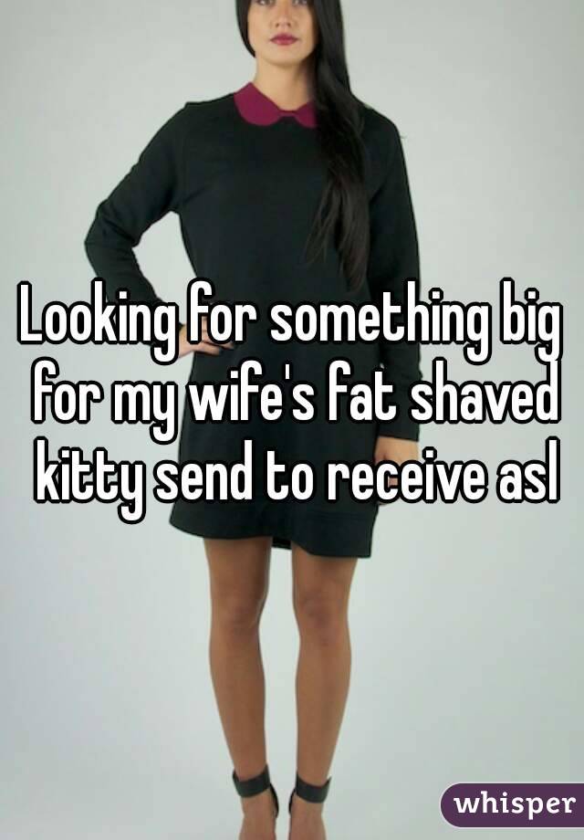 Looking for something big for my wife's fat shaved kitty send to receive asl