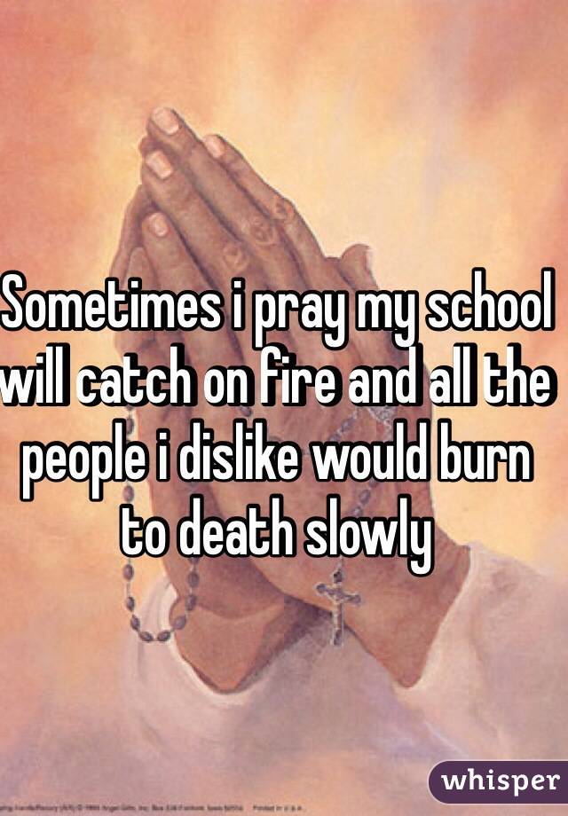 Sometimes i pray my school will catch on fire and all the people i dislike would burn to death slowly 