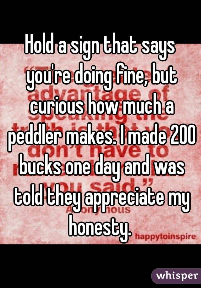 Hold a sign that says you're doing fine, but curious how much a peddler makes. I made 200 bucks one day and was told they appreciate my honesty. 