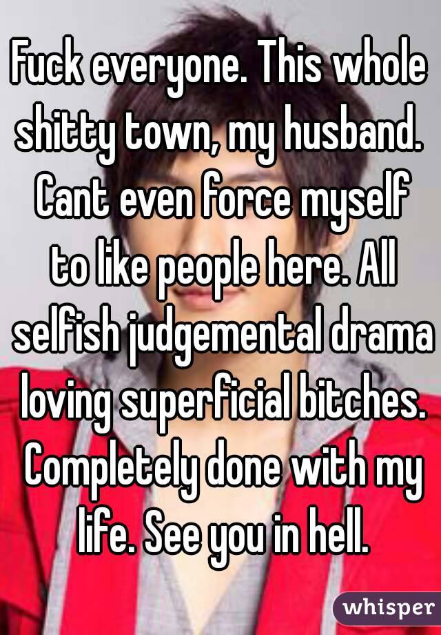 Fuck everyone. This whole shitty town, my husband.  Cant even force myself to like people here. All selfish judgemental drama loving superficial bitches. Completely done with my life. See you in hell.