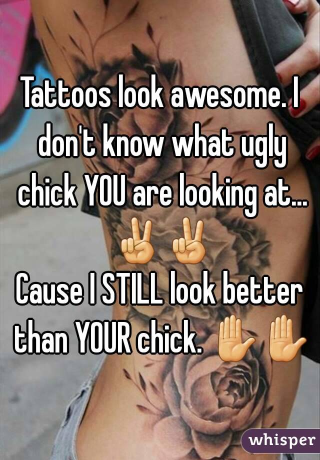 Tattoos look awesome. I don't know what ugly chick YOU are looking at... ✌✌
Cause I STILL look better than YOUR chick. ✋✋