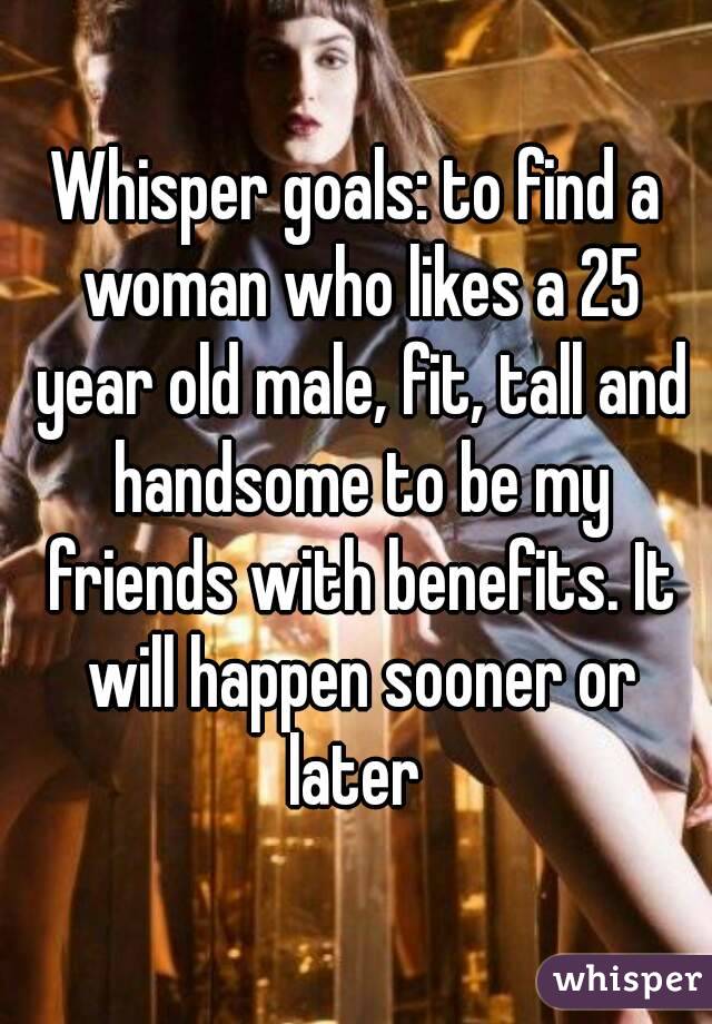 Whisper goals: to find a woman who likes a 25 year old male, fit, tall and handsome to be my friends with benefits. It will happen sooner or later 