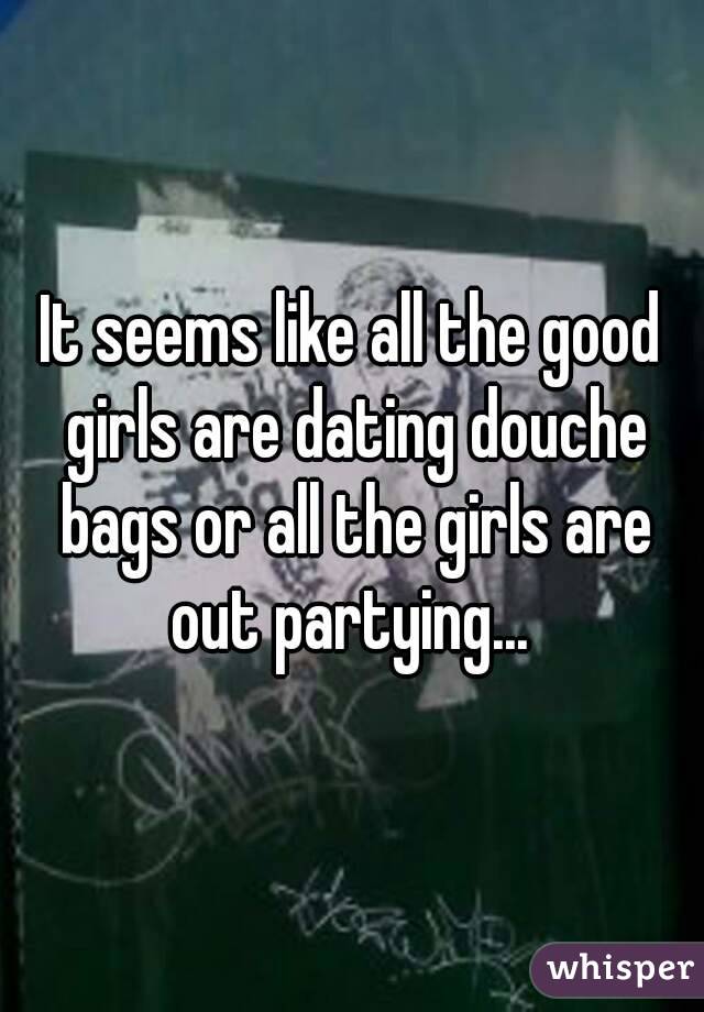 It seems like all the good girls are dating douche bags or all the girls are out partying... 