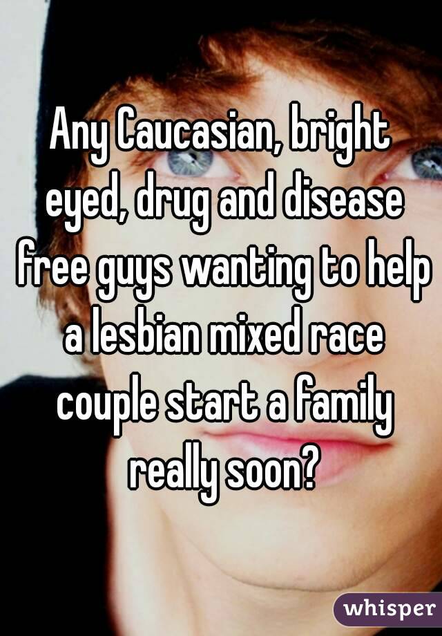 Any Caucasian, bright eyed, drug and disease free guys wanting to help a lesbian mixed race couple start a family really soon?
