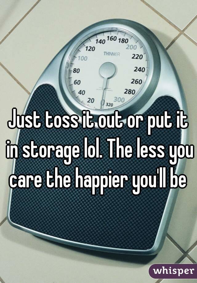 Just toss it out or put it in storage lol. The less you care the happier you'll be 