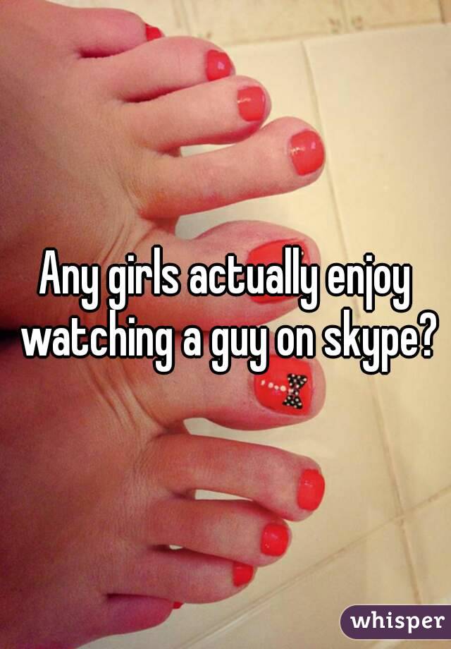 Any girls actually enjoy watching a guy on skype?