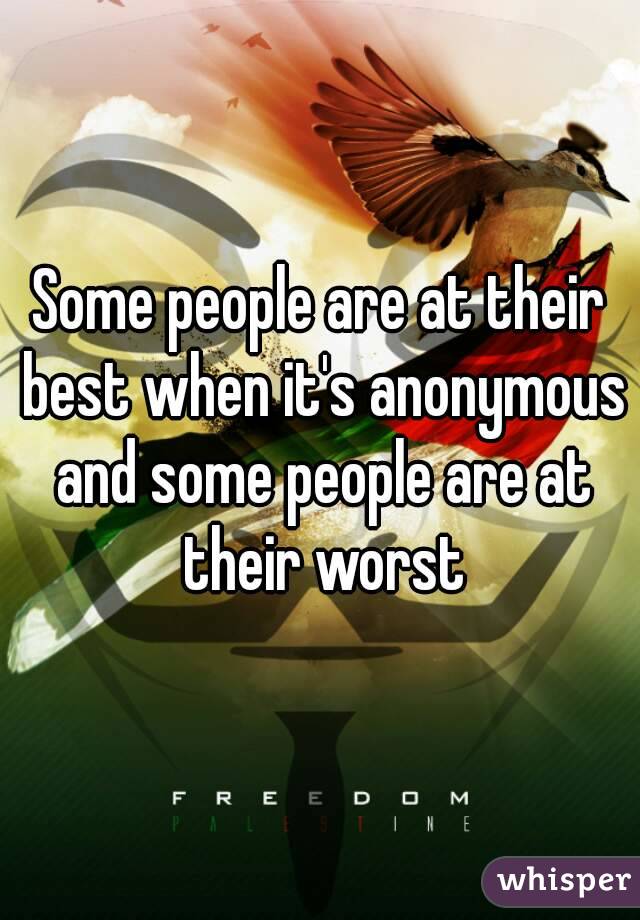 Some people are at their best when it's anonymous and some people are at their worst