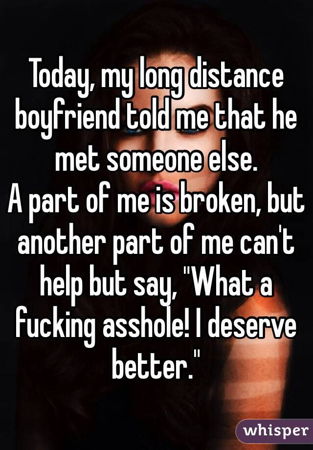 Today, my long distance boyfriend told me that he met someone else. 
A part of me is broken, but another part of me can't help but say, "What a fucking asshole! I deserve better."