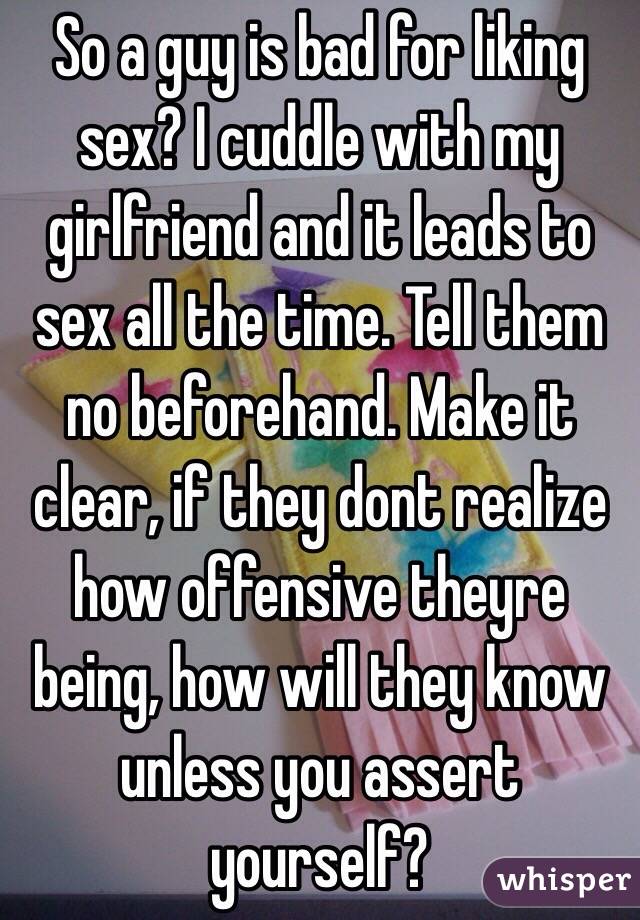 So a guy is bad for liking sex? I cuddle with my girlfriend and it leads to sex all the time. Tell them no beforehand. Make it clear, if they dont realize how offensive theyre being, how will they know unless you assert yourself?