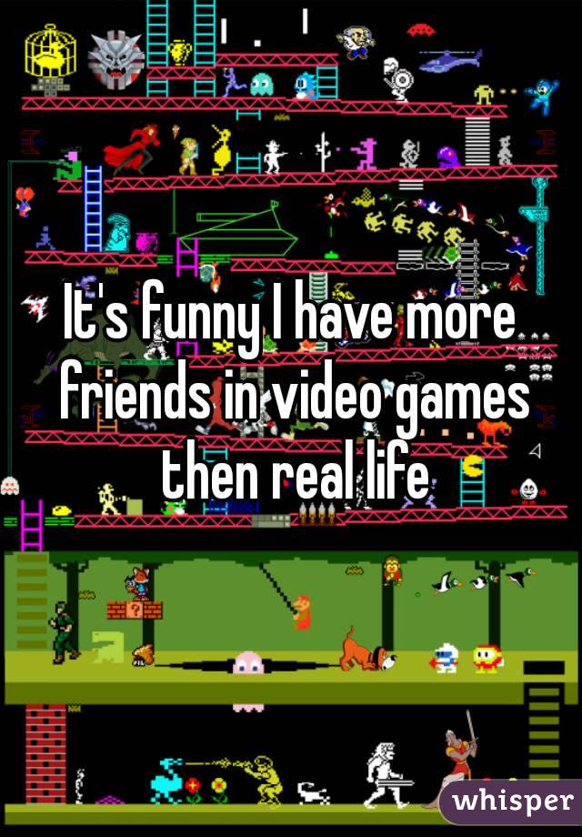It's funny I have more friends in video games then real life