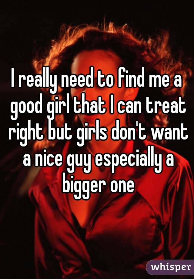 I really need to find me a good girl that I can treat right but girls don't want a nice guy especially a bigger one