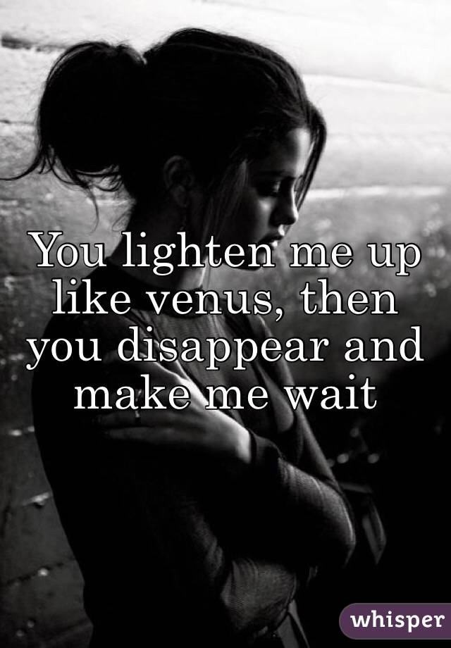 You lighten me up like venus, then you disappear and make me wait 