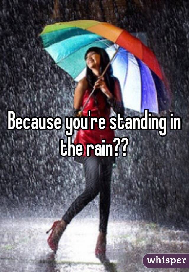 Because you're standing in the rain??