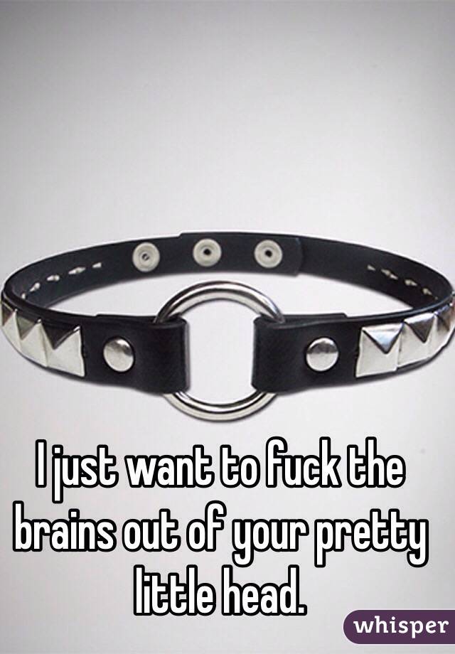 I just want to fuck the brains out of your pretty little head. 