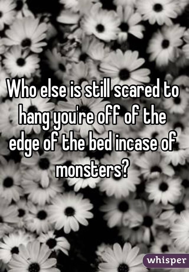 Who else is still scared to hang you're off of the edge of the bed incase of monsters?